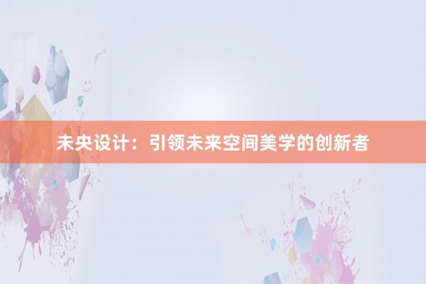 未央设计：引领未来空间美学的创新者