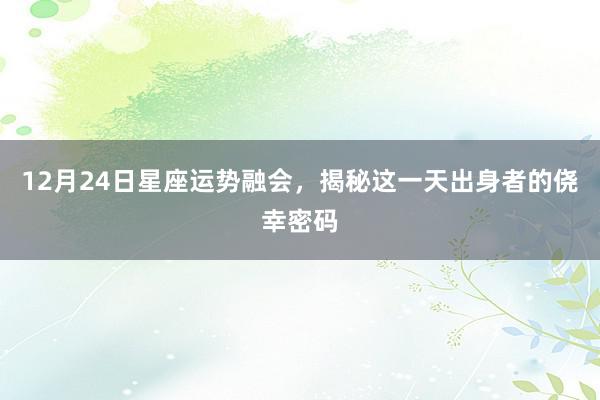 12月24日星座运势融会，揭秘这一天出身者的侥幸密码